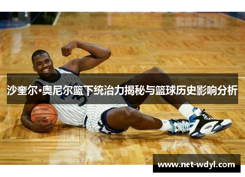 沙奎尔·奥尼尔篮下统治力揭秘与篮球历史影响分析