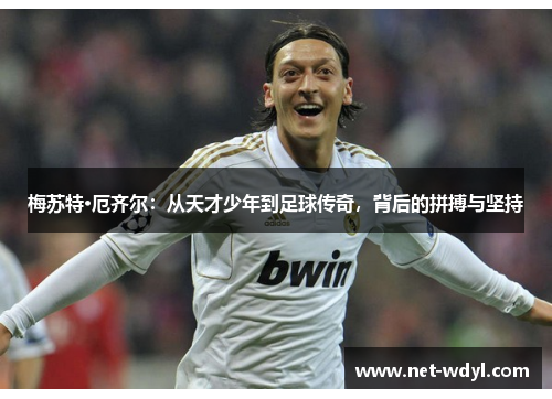 梅苏特·厄齐尔：从天才少年到足球传奇，背后的拼搏与坚持