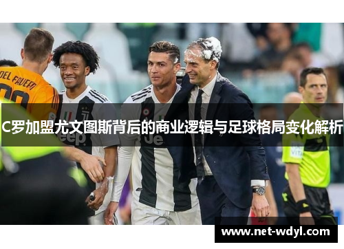 C罗加盟尤文图斯背后的商业逻辑与足球格局变化解析