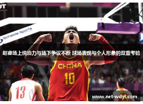 赵睿场上统治力与场下争议不断 球场表现与个人形象的双重考验