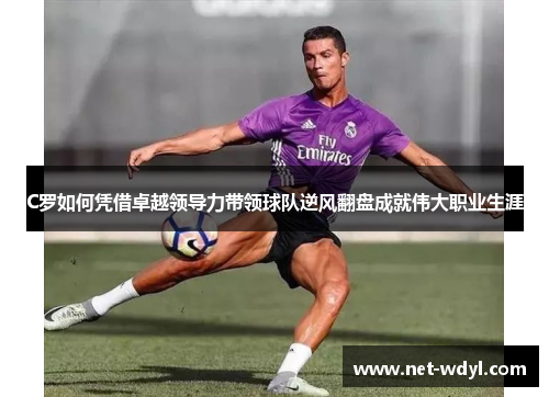 C罗如何凭借卓越领导力带领球队逆风翻盘成就伟大职业生涯