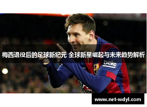 梅西退役后的足球新纪元 全球新星崛起与未来趋势解析