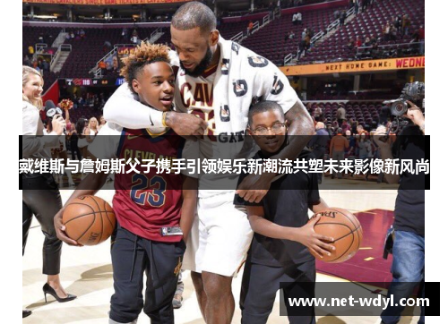 戴维斯与詹姆斯父子携手引领娱乐新潮流共塑未来影像新风尚