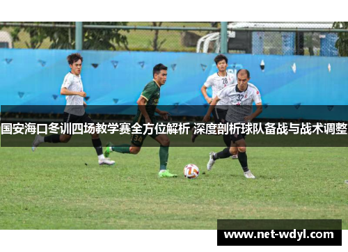 国安海口冬训四场教学赛全方位解析 深度剖析球队备战与战术调整