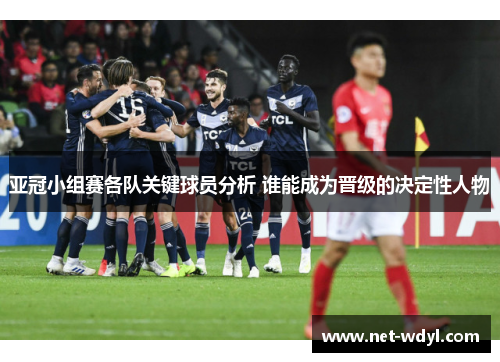 亚冠小组赛各队关键球员分析 谁能成为晋级的决定性人物