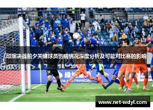 印澳决战前夕关键球员伤病情况深度分析及可能对比赛的影响