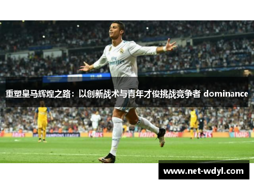 重塑皇马辉煌之路：以创新战术与青年才俊挑战竞争者 dominance