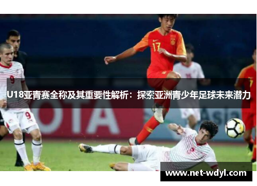 U18亚青赛全称及其重要性解析：探索亚洲青少年足球未来潜力