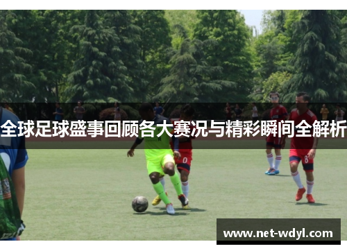 全球足球盛事回顾各大赛况与精彩瞬间全解析 全球足球盛事回顾各大赛况与精彩瞬间全解析